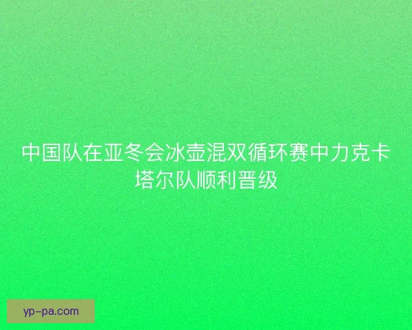 中国队在亚冬会冰壶混双循环赛中力克卡塔尔队顺利晋级
