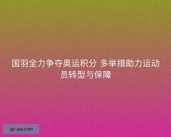 国羽全力争夺奥运积分 多举措助力运动员转型与保障