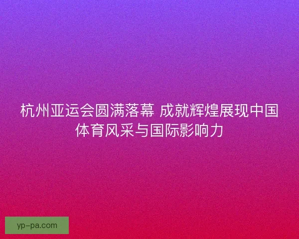 杭州亚运会圆满落幕 成就辉煌展现中国体育风采与国际影响力
