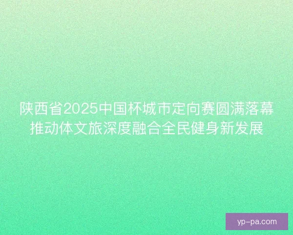 陕西省2025中国杯城市定向赛圆满落幕推动体文旅深度融合全民健身新发展