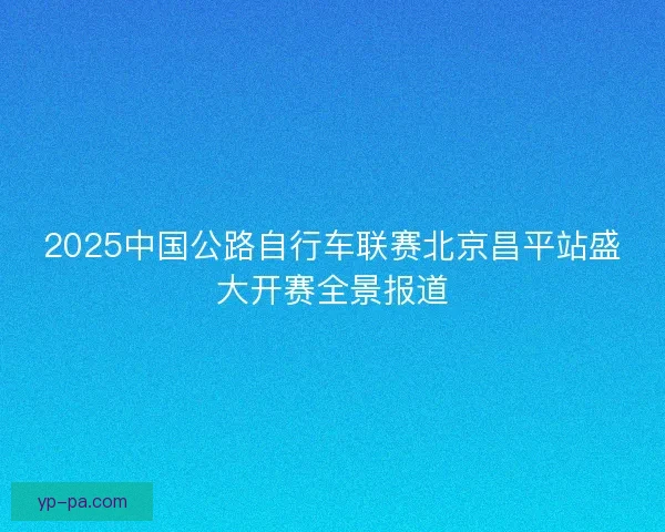 2025中国公路自行车联赛北京昌平站盛大开赛全景报道