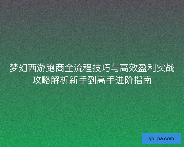 梦幻西游跑商全流程技巧与高效盈利实战攻略解析新手到高手进阶指南