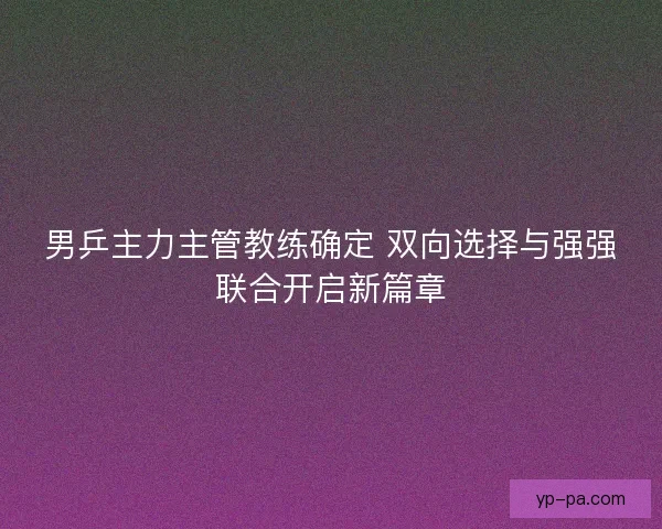 男乒主力主管教练确定 双向选择与强强联合开启新篇章
