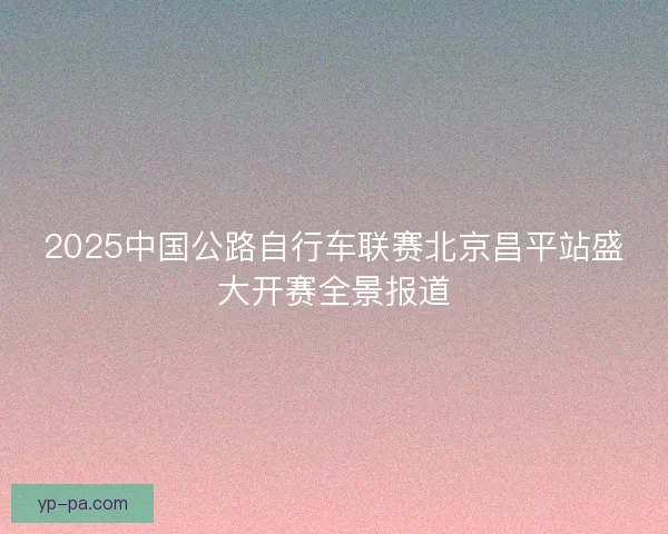 2025中国公路自行车联赛北京昌平站盛大开赛全景报道