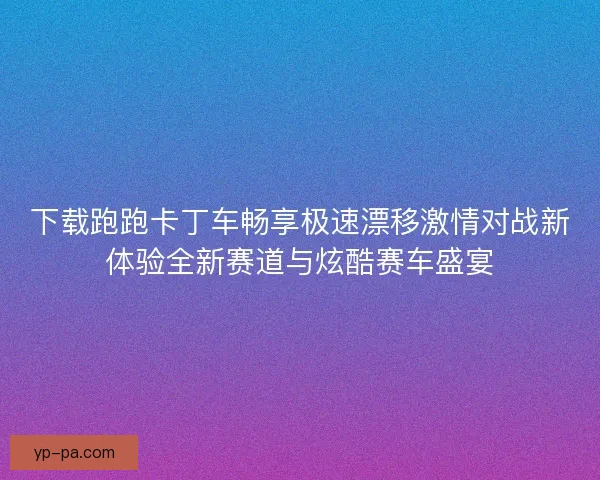 下载跑跑卡丁车畅享极速漂移激情对战新体验全新赛道与炫酷赛车盛宴