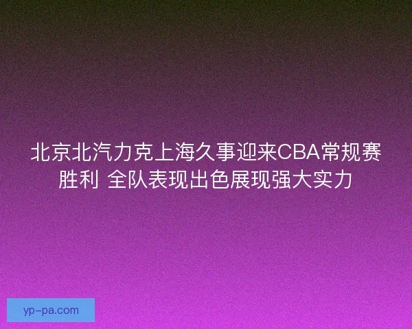 北京北汽力克上海久事迎来CBA常规赛胜利 全队表现出色展现强大实力