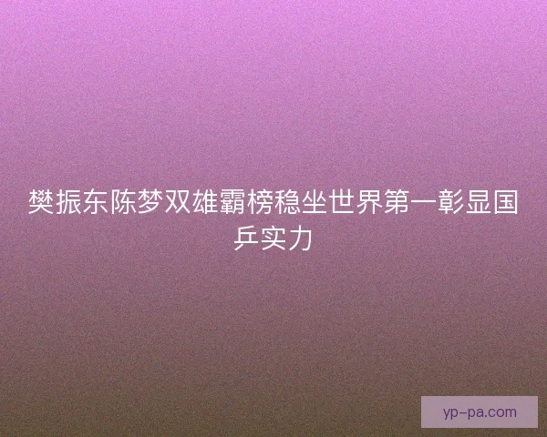 樊振东陈梦双雄霸榜稳坐世界第一彰显国乒实力 樊振东陈梦双雄霸榜稳坐世界第一彰显国乒实力