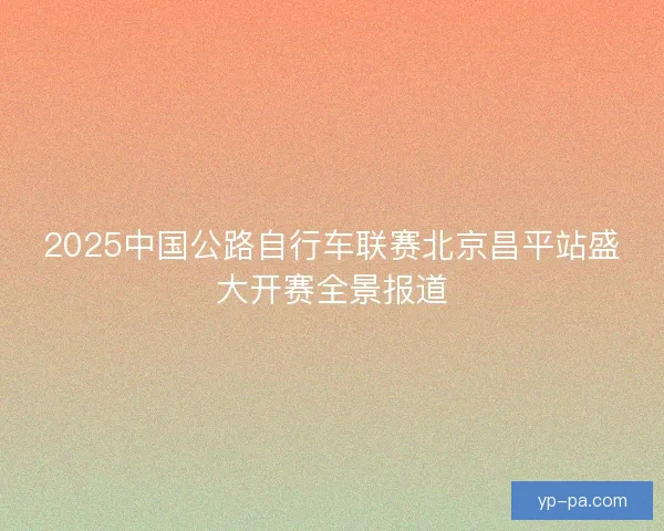2025中国公路自行车联赛北京昌平站盛大开赛全景报道