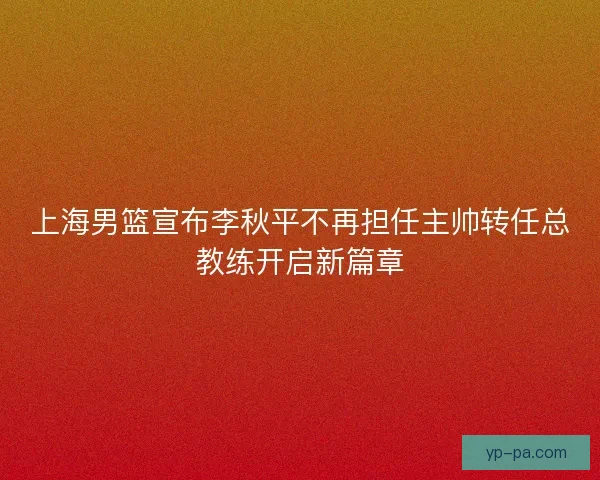 上海男篮宣布李秋平不再担任主帅转任总教练开启新篇章