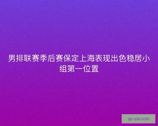 男排联赛季后赛保定上海表现出色稳居小组第一位置 男排联赛季后赛保定上海表现出色稳居小组第一位置