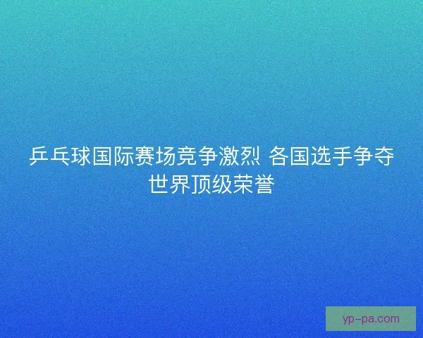 乒乓球国际赛场竞争激烈 各国选手争夺世界顶级荣誉 乒乓球国际赛场竞争激烈 各国选手争夺世界顶级荣誉