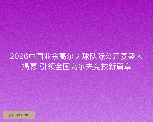 2026中国业余高尔夫球队际公开赛盛大揭幕 引领全国高尔夫竞技新篇章 2026中国业余高尔夫球队际公开赛盛大揭幕 引领全国高尔夫竞技新篇章