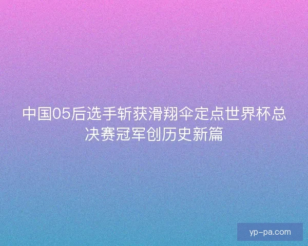 中国05后选手斩获滑翔伞定点世界杯总决赛冠军创历史新篇 中国05后选手斩获滑翔伞定点世界杯总决赛冠军创历史新篇