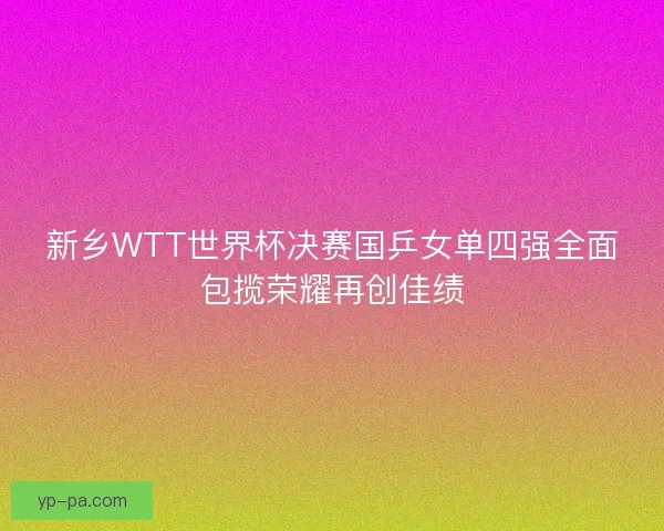 新乡WTT世界杯决赛国乒女单四强全面包揽荣耀再创佳绩 新乡WTT世界杯决赛国乒女单四强全面包揽荣耀再创佳绩