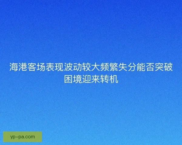 海港客场表现波动较大频繁失分能否突破困境迎来转机