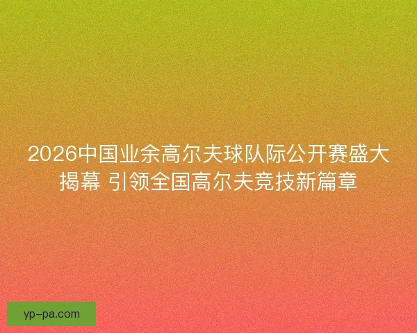 2026中国业余高尔夫球队际公开赛盛大揭幕 引领全国高尔夫竞技新篇章