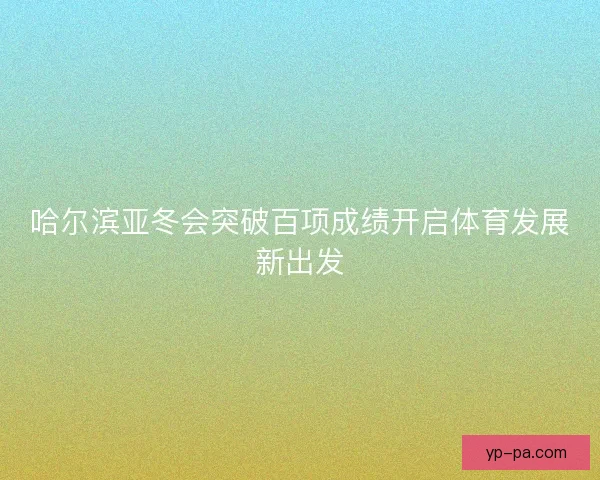 哈尔滨亚冬会突破百项成绩开启体育发展新出发