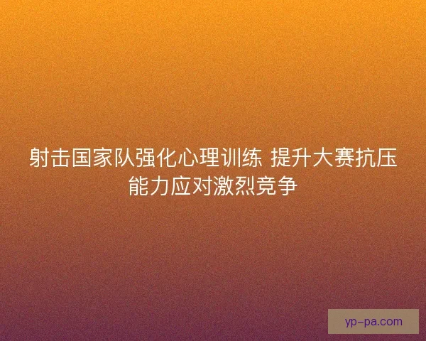 射击国家队强化心理训练 提升大赛抗压能力应对激烈竞争