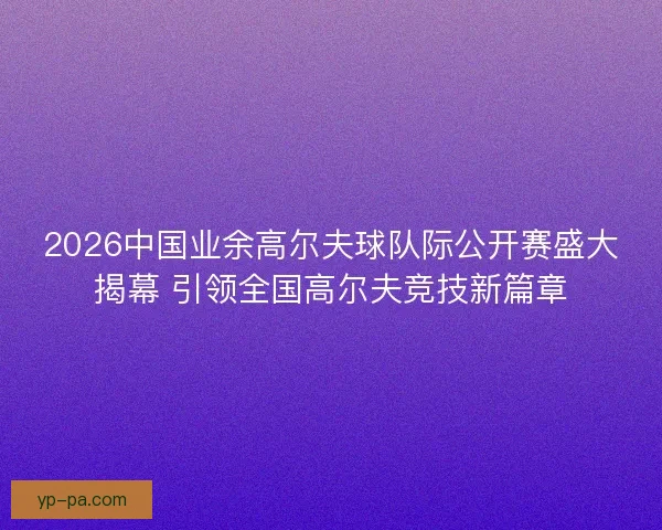 2026中国业余高尔夫球队际公开赛盛大揭幕 引领全国高尔夫竞技新篇章