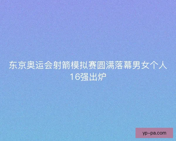 东京奥运会射箭模拟赛圆满落幕男女个人16强出炉