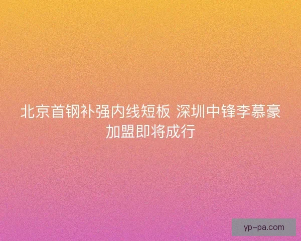 北京首钢补强内线短板 深圳中锋李慕豪加盟即将成行 北京首钢补强内线短板 深圳中锋李慕豪加盟即将成行